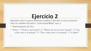 Ejercicio 2Siguiendo todos los pasos anteriores establece y describe si existe asociación
entre las variables del archivo “activossalud.Rdata” sexo y:
• Practicadeporte (Sí, No)
• Fruta: 1- “Nunca o casi nunca”, 2- “Menos de una vez por semana”, 3-“Una
o dos veces a la semana”, 4- “Tres o más veces a la semana”, 5 “A diario”.
•
 