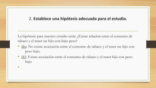 2. Establece una hipótesis adecuada para el estudio.
La hipótesis para nuestro estudio sería: ¿Existe relación entre el consumo de
tabaco y el tener un hijo con bajo peso?
• Ho: No existe asociación entre el consumo de tabaco y el tener un hijo con
peso bajo.
• H1: Existe asociación entre el consumo de tabaco y el tener hijo con peso
bajo.
•
 