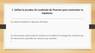 3. Utiliza la prueba chi cuadrado de Pearson para contrastar tu
hipótesis.
Se calcula mediante la siguiente fórmula:
 
 
Las frecuencias observadas la tenemos en la tabla de contingencia, mientras que
las frecuencias esperadas las tenemos que calcular:
•
 