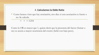 4. Calculamos la Odds Ratio
• Como hemos visto que hay asociación, nos dice si esta asociación es fuerte o
no. Se calcula:
= = = 3.254
Como la OR es mayor que 1, quiere decir que la presencia del factor (fumar o
no) se asocia a mayor ocurrencia del evento (bebé con bajo peso).
 