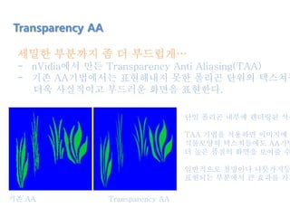 세밀한 부분까지 좀 더 부드럽게…
- nVidia에서 만든 Transparency Anti Aliasing(TAA)
- 기존 AA기법에서는 표현해내지 못한 폴리곤 단위의 텍스쳐들
더욱 사실적이고 부드러운 화면을 표현한다.
Transparency AA
단일 폴리곤 내부에 렌더링된 식물
TAA 기법을 적용하면 이미지에 나
식물모양의 텍스쳐들에도 AA기법
더 높은 품질의 화면을 보여줄 수
일반적으로 철망이나 나뭇가지등
표현되는 부분에서 큰 효과를 가져
기존 AA Transparency AA
 