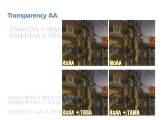 TASA(TAA + SSAA)
TAMA(TAA + MSAA)
Transparency AA
TASA의 결과물이 다른 3가지 결과물보다
나뭇잎과 가지들이 더 부드럽게 표현.
TAMA방식은 AA와 큰 차이를 보여주지 못함.
 