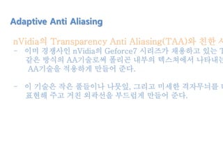 nVidia의 Transparency Anti Aliasing(TAA)와 친한 사
- 이미 경쟁사인 nVidia의 Geforce7 시리즈가 채용하고 있는 T
같은 방식의 AA기술로써 폴리곤 내부의 텍스쳐에서 나타내는
AA기술을 적용하게 만들어 준다.
- 이 기술은 작은 풀들이나 나뭇잎, 그리고 미세한 격자무늬를 더
표현해 주고 거친 외곽선을 부드럽게 만들어 준다.
Adaptive Anti Aliasing
 