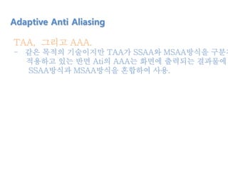 TAA, 그리고 AAA.
- 같은 목적의 기술이지만 TAA가 SSAA와 MSAA방식을 구분지
적용하고 있는 반면 Ati의 AAA는 화면에 출력되는 결과물에
SSAA방식과 MSAA방식을 혼합하여 사용.
Adaptive Anti Aliasing
 