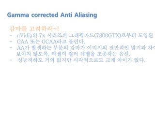 감마를 고려하라~!
- nVidia의 7x 시리즈의 그래픽카드(7800GTX)로부터 도입된 A
- GAA 또는 GCAA라고 불린다.
- AA가 발생하는 부분의 감마가 이미지의 전반적인 밝기와 차이
보이지 않도록, 픽셀의 컬러 레벨을 조종하는 옵션.
- 성능저하도 거의 없지만 시각적으로도 크게 차이가 없다.
Gamma corrected Anti Aliasing
 