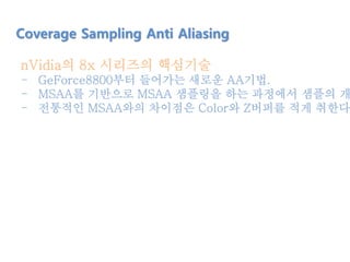 nVidia의 8x 시리즈의 핵심기술
- GeForce8800부터 들어가는 새로운 AA기법.
- MSAA를 기반으로 MSAA 샘플링을 하는 과정에서 샘플의 개
- 전통적인 MSAA와의 차이점은 Color와 Z버퍼를 적게 취한다는
Coverage Sampling Anti Aliasing
 