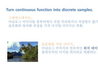 Turn continuous function into discrete samples.
그래픽스에서는..
아날로그 이미지를 컴퓨터에서 직접 처리하거나 저장할수 없기
표본화와 양자화 과정을 거쳐 디지털 이미지로 변환.
표본화를 거친 이미지..
아날로그 이미지의 연속적인 위치 데이터
불연속적인 디지털 데이터로 변환하는 과
 