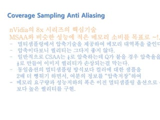 nVidia의 8x 시리즈의 핵심기술
MSAA와 비슷한 성능에 적은 메모리 소비를 목표로 ~!.
- 멀티샘플링에서 압축기술을 제공하여 메모리 대역폭을 줄인다
- 압축이다보니 퀄리티는 그다지 좋지 않다.
- 일반적으로 CSAA는 ¼로 압축하는데 Q가 붙을 경우 압축율을
½로 만들어 이미지 퀄리티가 손상되는걸 막는다.
- 동일옵션의 멀티샘플링 방식보다 컬러에 대한 샘플을
2배 더 뻥튀기 하면서, 여분의 정보를 “압축저장”하여
- 메모리 요구량과 성능저하의 폭은 이전 멀티샘플링 옵션으로 유
보다 높은 퀄리티를 구현.
Coverage Sampling Anti Aliasing
 