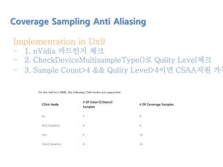 Implementation in Dx9
- 1. nVidia 카드인지 체크
- 2. CheckDeviceMultisampleType()로 Qulity Level체크
- 3. Sample Count>4 && Qulity Level>4이면 CSAA지원 가능
Coverage Sampling Anti Aliasing
 