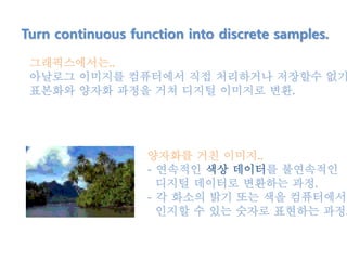 Turn continuous function into discrete samples.
그래픽스에서는..
아날로그 이미지를 컴퓨터에서 직접 처리하거나 저장할수 없기
표본화와 양자화 과정을 거쳐 디지털 이미지로 변환.
양자화를 거친 이미지..
- 연속적인 색상 데이터를 불연속적인
디지털 데이터로 변환하는 과정.
- 각 화소의 밝기 또는 색을 컴퓨터에서
인지할 수 있는 숫자로 표현하는 과정.
 