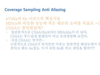 nVidia의 8x 시리즈의 핵심기술
MSAA와 비슷한 성능에 적은 메모리 소비를 목표로 ~!.
CSAA는 쓸만한걸까?
- 일반론적으로 CSAA16x보다는 MSAA8x가 더 낮다.
CSAA는 부드럽게 블렌딩이 아닌 흐리멍텅해 보인다.
- 사실 CSAA는 먼치킨…
근본적으로 CSAA가 먼치킨인 이유는 일반적인 해상도에서 유
켠다고 해도 4x정도, 누가 과연 8x를 켜고 게임을 할까???
Coverage Sampling Anti Aliasing
 