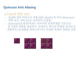 nVidia의 짝퉁 AA?
- 2xQ와 같은 이름으로 적용.(Q는 Quality가 아닌 Quincunx)
- 짝퉁 또는 가짜 AA로 치부되어 사장됨.
- Quincunx(오망점)이라는 단어처럼 중심픽셀을 기준으로
총 5개의 샘플을 생성하나, 실제로는 하나의 픽셀을 중심으로
개별적인 Ax샘플을 취하는게 아닌 인접한 픽셀과 샘플을 공유.
Quincunx Anti Aliasing
 