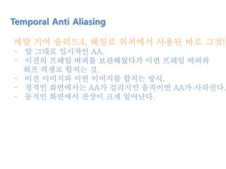 메탈 기어 솔리드4, 헤일로 위치에서 사용된 바로 그것!!
- 말 그대로 임시적인 AA.
- 이전의 프레임 버퍼를 보관해뒀다가 이번 프레임 버퍼와
하프 픽셀로 합치는 것.
- 이전 이미지와 이번 이미지를 합치는 방식.
- 정적인 화면에서는 AA가 걸리지만 움직이면 AA가 사라진다.
- 동적인 화면에서 잔상이 크게 일어난다.
Temporal Anti Aliasing
 