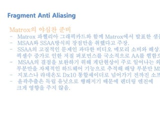 Matrox의 야심찬 준비
- Matrox 파헬리아 그래픽카드와 함께 Matrox에서 발표한 샘플
- MSAA와 SSAA방식의 장점만을 취했다고 주장.
- SSAA의 고질적인 문제인 과다한 비디오 메모리 소비와 해상도
픽셀수 증가로 인한 저질 퍼포먼스를 국소적으로 AA를 햄함으
- MSAA의 결점을 보완하기 위해 계단현상이 주로 일어나는 외
부분만을 자체적인 하드웨어 기능으로 추적해 해당 부분만 MS
- 지포스나 라데온도 Dx10 통합셰이더로 넘어가기 전까진 소프
- 윤곽추출은 독립 유닛으로 행해지기 때문에 렌더링 엔진에
크게 영향을 주지 않음.
Fragment Anti Aliasing
 