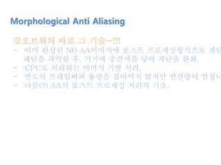 갓오브워의 바로 그 기술~!!!
- 이미 완성된 NO AA이미지에 포스트 프로세싱형식으로 계단
패턴을 파악한 후, 거기에 중간색을 넣어 계단을 완화.
- CPU로 처리하는 이미지 기반 처리.
- 별도의 프레임버퍼 용량을 잡아먹지 않지만 연산량이 엄청나
- 나름(?) AA의 포스트 프로세싱 처리의 기초.
Morphological Anti Aliasing
 