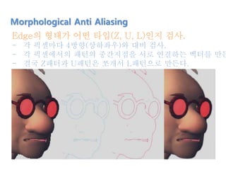 Edge의 형태가 어떤 타입(Z, U, L)인지 검사.
- 각 픽셀마다 4방향(상하좌우)와 대비 검사.
- 각 픽셀에서의 패턴의 중간지점을 서로 연결하는 벡터를 만든
- 결국 Z패터과 U패턴은 쪼개서 L패턴으로 만든다.
Morphological Anti Aliasing
 