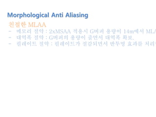 친절한 MLAA
- 메모리 절약 : 2xMSAA 적용시 G버퍼 용량이 14m에서 MLA
- 대역폭 절약 : G버퍼의 용량이 줄면서 대역폭 확보.
- 필레이트 절약 : 필레이트가 절감되면서 반투명 효과를 처리할
Morphological Anti Aliasing
 