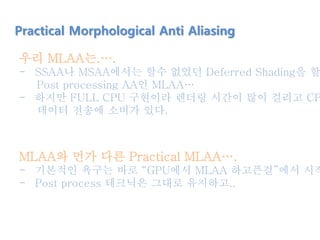 Practical Morphological Anti Aliasing
우리 MLAA는.….
- SSAA나 MSAA에서는 할수 없었던 Deferred Shading을 할
Post processing AA인 MLAA…
- 하지만 FULL CPU 구현이라 렌더링 시간이 많이 걸리고 CP
데이터 전송에 소비가 있다.
MLAA와 먼가 다른 Practical MLAA….
- 기본적인 욕구는 바로 “GPU에서 MLAA 하고픈걸”에서 시작
- Post process 테크닉은 그대로 유지하고..
 