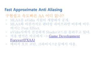 구현쉽고 속도빠른 AA 어디 없나?
- MLAA를 nVidia 직원이 개량해서 공개.
- MLAA와 마찬가지로 렌더링 파이프라인 이후에 이루
어지는 Post Effect.
- nVidia사에서 친절하게 Shader코드를 올려주고 있다.
- 적용 방식은 이곳에서 -> Game Development
Forever(FXAA)
- 에이지 오브 코난, 크라이시스2 등에서 사용.
Fast Approximate Anti Aliasing
 