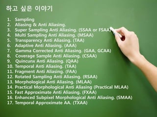 하고 싶은 이야기
1. Sampling
2. Aliasing & Anti Aliasing.
3. Super Sampling Anti Aliasing. (SSAA or FSAA)
4. Multi Sampling Anti Aliasing. (MSAA)
5. Transparency Anti Aliasing. (TAA)
6. Adaptive Anti Aliasing. (AAA)
7. Gamma Corrected Anti Aliasing. (GAA, GCAA)
8. Coverage Sample Anti Aliasing. (CSAA)
9. Quincunx Anti Aliasing. (QAA)
10. Temporal Anti Aliasing. (TAA)
11. Fragment Anti Aliasing. (FAA)
12. Rotated Sampling Anti Aliasing. (RSAA)
13. Morphological Anti Aliasing. (MLAA)
14. Practical Morphological Anti Aliasing (Practical MLAA)
15. Fast Approximate Anti Aliasing. (FXAA)
16. Enhanced Subpixel Morphological Anti Aliasing. (SMAA)
17. Temporal Approximate AA. (TXAA)
 
