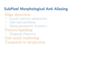 Edge detection
- Local contrast adaptation.
- Sub-ixel problem
- Sharp geometric features
Pattern handling
- Diagonal Patterns
Sub-pixel rendering
Temporal re-projection
SubPixel Morphological Anti Aliasing
 