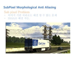SubPixel Morphological Anti Aliasing
Sub pixel Problem
- 이미지 기반 처리로는 해결 할 수 없는 문제
- SSAA로 해결 가능.
 