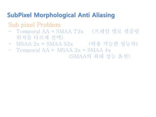 SubPixel Morphological Anti Aliasing
Sub pixel Problem
- Temporal AA = SMAA T2x (프레임 별로 샘플링
위치를 다르게 선택)
- MSAA 2x = SMAA S2x (허용 가능한 성능차)
- Temporal AA + MSAA 2x = SMAA 4x
(SMAA의 최대 성능 옵션)
 