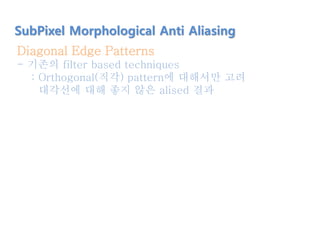 Diagonal Edge Patterns
- 기존의 filter based techniques
: Orthogonal(직각) pattern에 대해서만 고려
대각선에 대해 좋지 않은 alised 결과
SubPixel Morphological Anti Aliasing
 