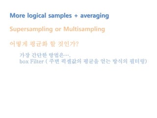 More logical samples + averaging
Supersampling or Multisampling
어떻게 평균화 할 것인가?
가장 간단한 방법은….
box Filter ( 주변 픽셀값의 평균을 얻는 방식의 필터링)
 