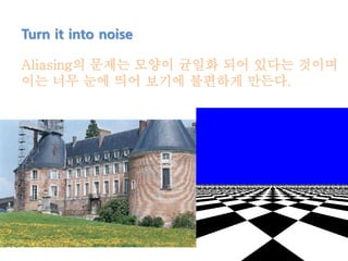 Turn it into noise
Aliasing의 문제는 모양이 균일화 되어 있다는 것이며
이는 너무 눈에 띄어 보기에 불편하게 만든다.
 