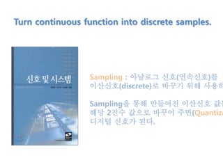 Turn continuous function into discrete samples.
Sampling : 아날로그 신호(연속신호)를
이산신호(discrete)로 바꾸기 위해 사용하
Sampling을 통해 만들어진 이산신호 값들
해당 2진수 값으로 바꾸어 주면(Quantiza
디지털 신호가 된다.
 
