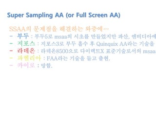 Super Sampling AA (or Full Screen AA)
SSAA의 문제점을 해결하는 와중에…
- 부두 : 부두5로 msaa의 시초를 만들었지만 파산, 엔비디아에
- 지포스 : 지포스3로 부두 흡수 후 Quinquix AA라는 기술을 탄
- 라데온 : 라데온8500으로 다이렉트X 표준기술로서의 msaa
- 파헬리아 : FAA라는 기술을 들고 출현.
- 카이로 : 망함.
 