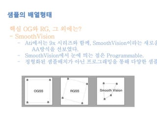 샘플의 배열형태
핵심 OG와 RG, 그 외에는?
- SmoothVision
- Ati에서는 9x 시리즈와 함께, SmoothVision이라는 새로운
AA방식을 선보였다.
- SmoothVision에서 눈에 띄는 점은 Programmable.
- 정형화된 샘플배치가 아닌 프로그래밍을 통해 다양한 샘플
 