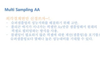 외각경계면만 신경쓰자~!.
- 슈퍼샘플링의 성능저하를 해결하기 위해 고안.
- 폴리곤 에지가 지나가는 픽셀만 Ax만큼 샘플링해서 원래의
픽셀로 필터링하는 방식을 사용.
- 블렌딩이 필요하지 않은 픽셀에 대한 계산(샘플링)을 포기함으
슈퍼샘플링보다 몇배나 높은 성능대비를 기대할 수 있다.
Multi Sampling AA
 