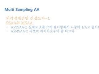 Multi Sampling AA
외각경계면만 신경쓰자~!.
SSAA와 MSAA.
- AxSSAA는 실제로 A배 크게 렌더링해서 나중에 1/A로 줄이는
- AxMSAA는 픽셀의 레이아웃부터 좀 다르다
 