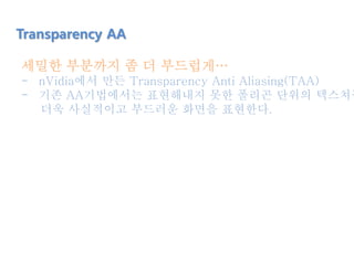 세밀한 부분까지 좀 더 부드럽게…
- nVidia에서 만든 Transparency Anti Aliasing(TAA)
- 기존 AA기법에서는 표현해내지 못한 폴리곤 단위의 텍스쳐들
더욱 사실적이고 부드러운 화면을 표현한다.
Transparency AA
 