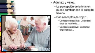 • Adultez y vejez:
– La percepción de la imagen
puede cambiar con el paso del
tiempo.
– Dos conceptos de vejez:
• Concepto negativo: Debilidad,
falta de memoria…
• Concepto positivo: Sensatez,
experiencia…
 