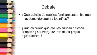 Debate
• ¿Qué opináis de que los familiares sean los que
mas complejo creen a los niños?
• ¿Cuáles creéis que son las causas de esas
críticas? ¿Se avergonzarán de su propio
hijo/hermano?
 