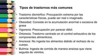 Tipos de trastornos más comunes
• Trastorno dismórfico: Procupación extrema por las
características físicas, puede ser real o imaginado.
• Obesidad: Consiste en la acumulación anormal o excesiva de
grasa
• Vigorexia: Preocupación por parecer débil.
• Ortorexia: Trastorno centrado en el control exhaustivo de los
componentes alimenticios.
• Anorexia: No ingesta los alimentos debido al rechazo de su
cuerpo.
• Bulimia: Ingesta de comida de manera ansiosa que viene
seguida de vómitos.
 