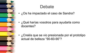 Debate
• ¿Os ha impactado el caso de Sandra?
• ¿Qué harías vosotros para ayudarla como
docentes?
• ¿Creéis que se vio presionada por el prototipo
actual de belleza “90-60-90”?
 