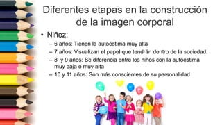 Diferentes etapas en la construcción
de la imagen corporal
• Niñez:
– 6 años: Tienen la autoestima muy alta
– 7 años: Visualizan el papel que tendrán dentro de la sociedad.
– 8 y 9 años: Se diferencia entre los niños con la autoestima
muy baja o muy alta
– 10 y 11 años: Son más conscientes de su personalidad
 
