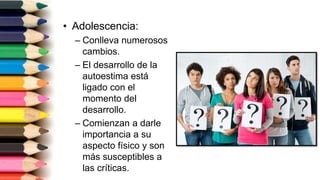 • Adolescencia:
– Conlleva numerosos
cambios.
– El desarrollo de la
autoestima está
ligado con el
momento del
desarrollo.
– Comienzan a darle
importancia a su
aspecto físico y son
más susceptibles a
las críticas.
 