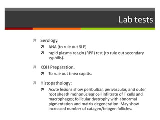 Lab tests
 Serology.
 ANA (to rule out SLE)
 rapid plasma reagin (RPR) test (to rule out secondary
syphilis).
 KOH Preparation.
 To rule out tinea capitis.
 Histopathology:
 Acute lesions show peribulbar, perivascular, and outer
root sheath mononuclear cell infiltrate of T cells and
macrophages; follicular dystrophy with abnormal
pigmentation and matrix degeneration. May show
increased number of catagen/telogen follicles.
 