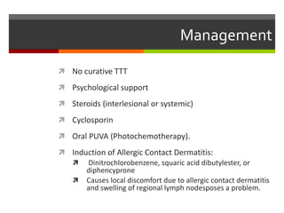 Management
 No curative TTT
 Psychological support
 Steroids (interlesional or systemic)
 Cyclosporin
 Oral PUVA (Photochemotherapy).
 Induction of Allergic Contact Dermatitis:
 Dinitrochlorobenzene, squaric acid dibutylester, or
diphencyprone
 Causes local discomfort due to allergic contact dermatitis
and swelling of regional lymph nodesposes a problem.
 
