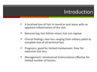 Introduction
 A localized loss of hair in round or oval areas with no
apparent inflammation of the skin.
 Nonscarring; hair follicle intact; hair can regrow.
 Clinical findings: Hair loss ranging from solitary patch to
complete loss of all terminal hair.
 Prognosis: good for limited involvement. Poor for
extensive hair loss.
 Management: intralesional triamcinolone effective for
limited number of lesions.
 