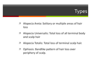 Types
 Alopecia Areta: Solitary or multiple areas of hair
loss
 Alopecia Universalis: Total loss of all terminal body
and scalp hair
 Alopecia Totalis: Total loss of terminal scalp hair.
 Ophiasis: Bandlike pattern of hair loss over
periphery of scalp.
 