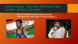 SUSHIL KUMAR – THE MAN WHO WON TWO
OLYMPIC MEDALS FOR INDIA
Story of A Wrestler and His Inspiring Journey
From Mud Pits of West Delhi to Olympic Podiums…
 