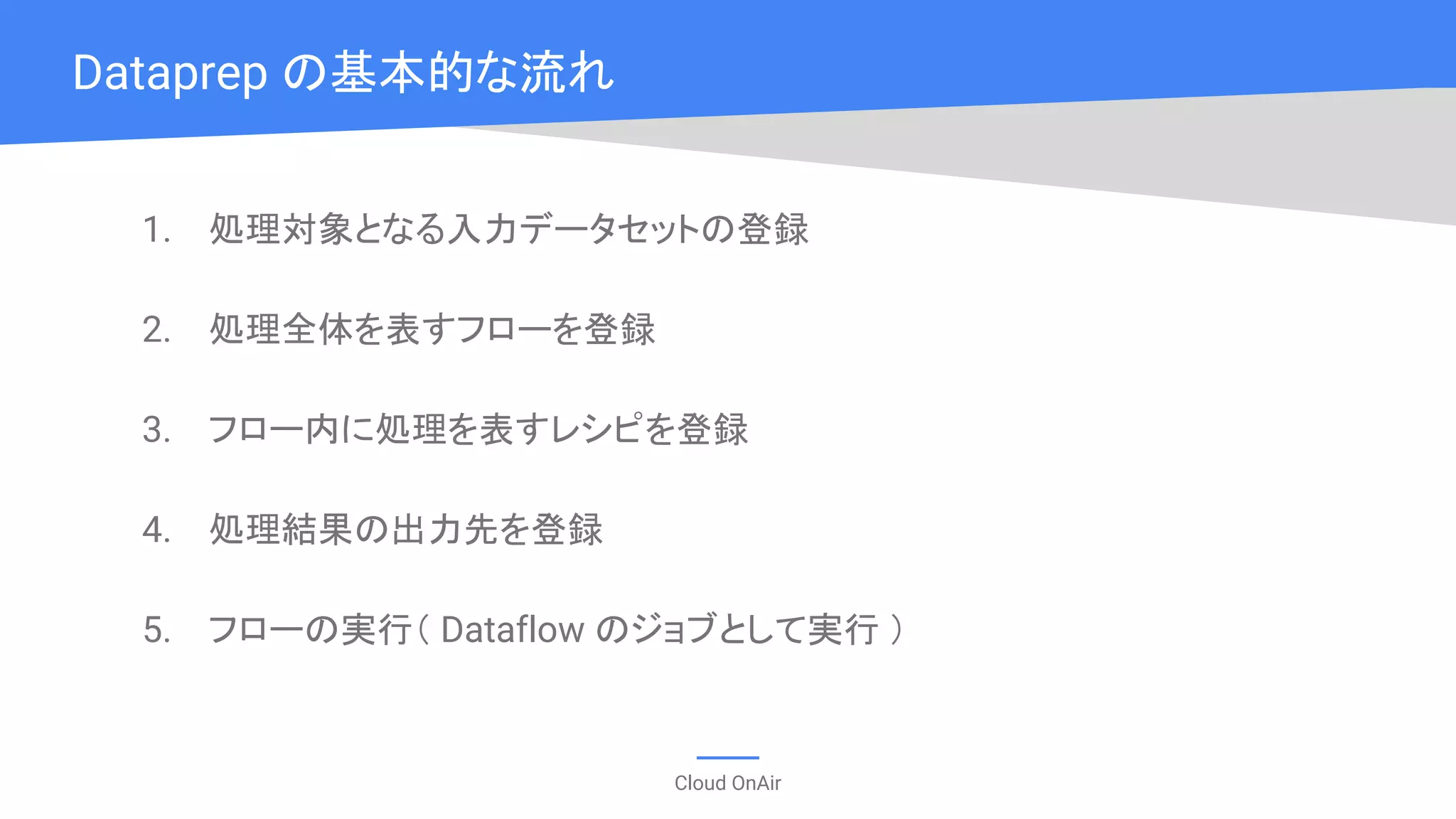 Cloud OnAir
1. 処理対象となる入力データセットの登録
2. 処理全体を表すフローを登録
3. フロー内に処理を表すレシピを登録
4. 処理結果の出力先を登録
5. フローの実行（ Dataflow のジョブとして実行 ）
Dataprep の基本的な流れ
 