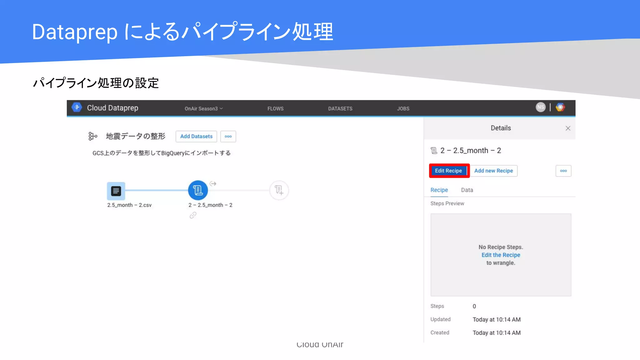 Cloud OnAir
Dataprep によるパイプライン処理
パイプライン処理の設定
 