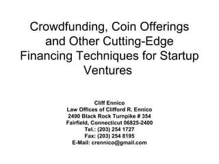 Crowdfunding, Coin Offerings
and Other Cutting-Edge
Financing Techniques for Startup
Ventures
Cliff Ennico
Law Offices of Clifford R. Ennico
2490 Black Rock Turnpike # 354
Fairfield, Connecticut 06825-2400
Tel.: (203) 254 1727
Fax: (203) 254 8195
E-Mail: crennico@gmail.com
 